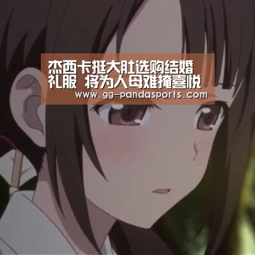 杰西卡挺大肚选购结婚礼服 将为人母难掩喜悦-熊猫体育平台(图1) 熊猫体育app