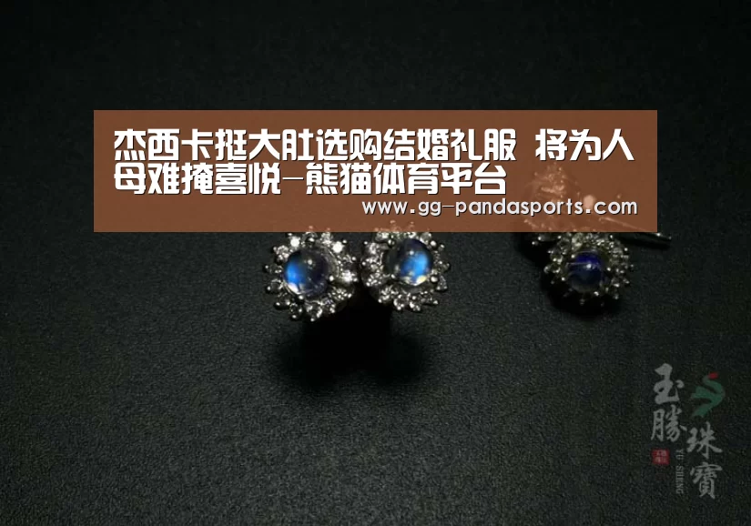 杰西卡挺大肚选购结婚礼服 将为人母难掩喜悦-熊猫体育平台(图3) 熊猫体育